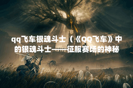 qq飞车银魂斗士（《QQ飞车》中的银魂斗士——征服赛场的神秘力量）