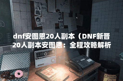 dnf安图恩20人副本（DNF新晋20人副本安图恩：全程攻略解析）