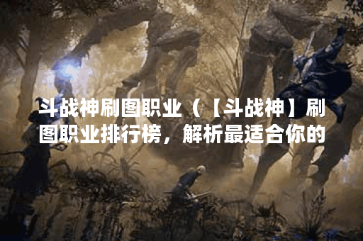 斗战神刷图职业（【斗战神】刷图职业排行榜，解析最适合你的职业选