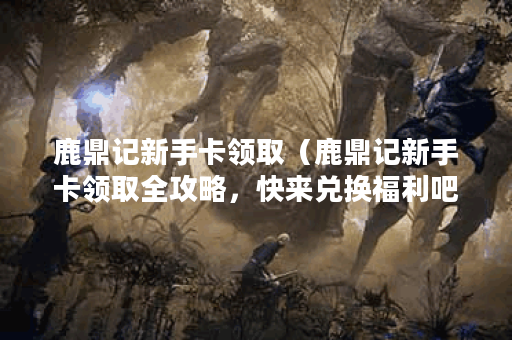 鹿鼎记新手卡领取（鹿鼎记新手卡领取全攻略，快来兑换福利吧！）