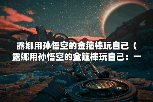 露娜用孙悟空的金箍棒玩自己（露娜用孙悟空的金箍棒玩自己：一次邪