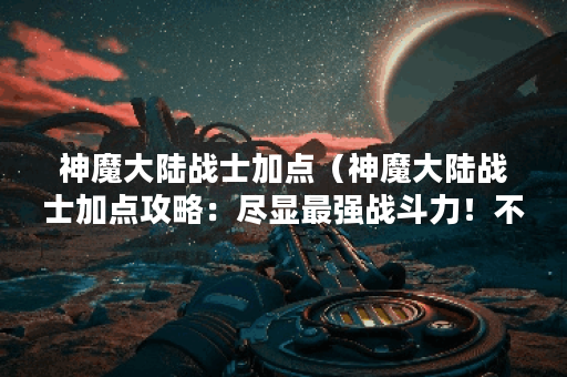 神魔大陆战士加点（神魔大陆战士加点攻略：尽显最强战斗力！不少于