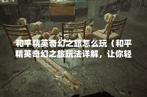 和平精英奇幻之旅怎么玩（和平精英奇幻之旅玩法详解，让你轻松成为