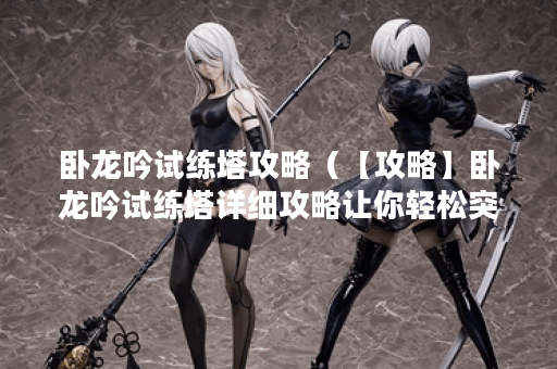 卧龙吟试练塔攻略（【攻略】卧龙吟试练塔详细攻略让你轻松突破！）