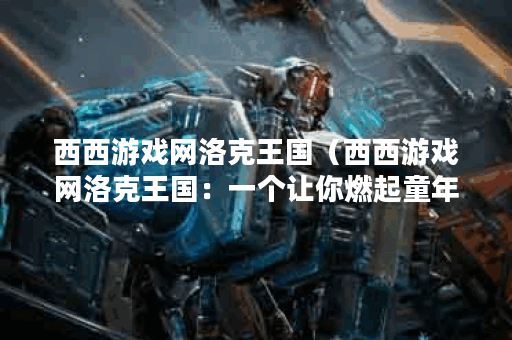 西西游戏网洛克王国（西西游戏网洛克王国：一个让你燃起童年回忆的