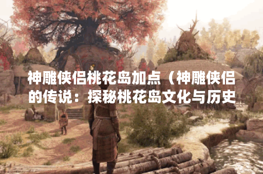 神雕侠侣桃花岛加点（神雕侠侣的传说：探秘桃花岛文化与历史）
