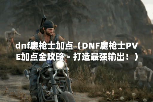 dnf魔枪士加点（DNF魔枪士PVE加点全攻略 - 打造最强输出！）
