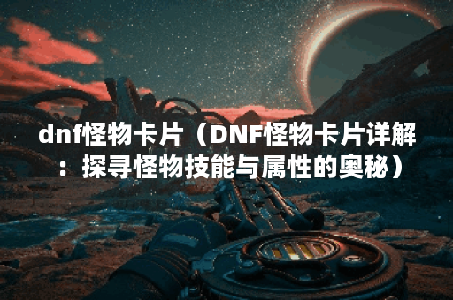 dnf怪物卡片（DNF怪物卡片详解：探寻怪物技能与属性的奥秘）
