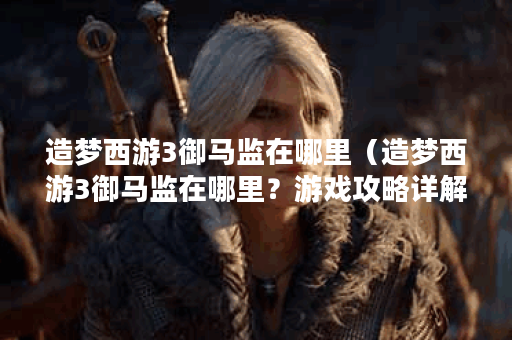造梦西游3御马监在哪里（造梦西游3御马监在哪里？游戏攻略详解）