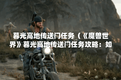 暮光高地传送门任务（《魔兽世界》暮光高地传送门任务攻略：如何快