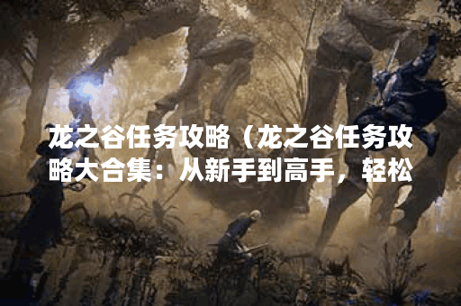 龙之谷任务攻略（龙之谷任务攻略大合集：从新手到高手，轻松应对所
