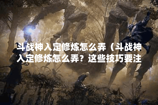 斗战神入定修炼怎么弄（斗战神入定修炼怎么弄？这些技巧要注意）