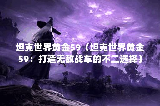 坦克世界黄金59（坦克世界黄金59：打造无敌战车的不二选择）