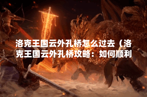 洛克王国云外孔桥怎么过去（洛克王国云外孔桥攻略：如何顺利过关？