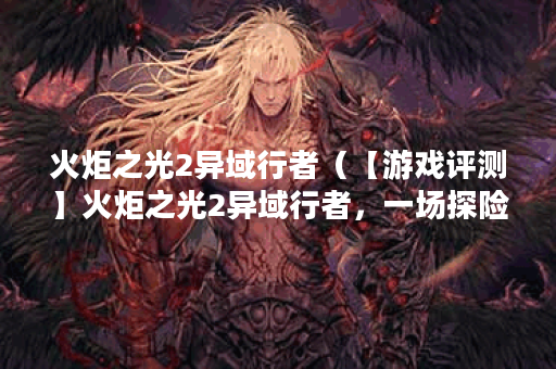 火炬之光2异域行者（【游戏评测】火炬之光2异域行者，一场探险之旅的