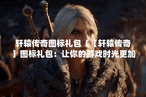 轩辕传奇图标礼包（【轩辕传奇】图标礼包：让你的游戏时光更加精彩
