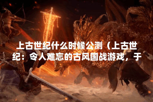 上古世纪什么时候公测（上古世纪：令人难忘的古风国战游戏，于何时