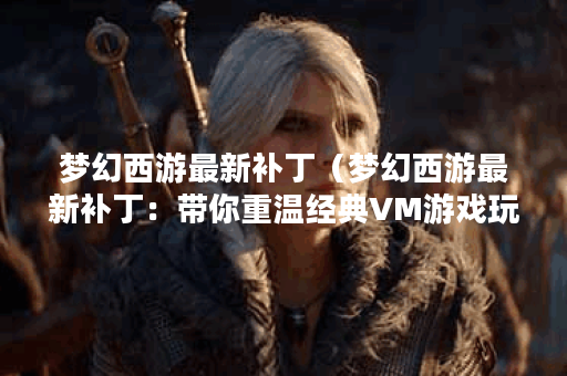 梦幻西游最新补丁（梦幻西游最新补丁：带你重温经典VM游戏玩法）