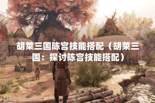 胡莱三国陈宫技能搭配（胡莱三国：探讨陈宫技能搭配）