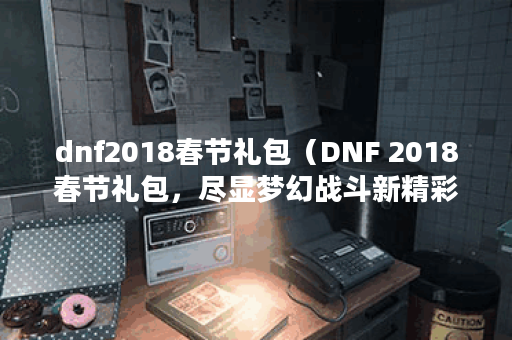 dnf2018春节礼包（DNF 2018春节礼包，尽显梦幻战斗新精彩！）