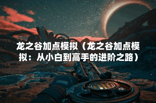 龙之谷加点模拟（龙之谷加点模拟：从小白到高手的进阶之路）