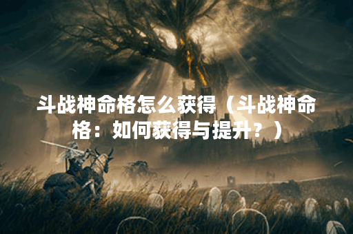 斗战神命格怎么获得（斗战神命格：如何获得与提升？）
