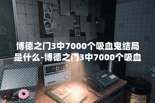 博德之门3中7000个吸血鬼结局是什么-博德之门3中7000个吸血鬼结局选择建议