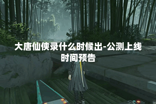 大唐仙侠录什么时候出-公测上线时间预告