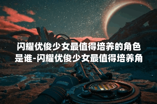 闪耀优俊少女最值得培养的角色是谁-闪耀优俊少女最值得培养角色排名