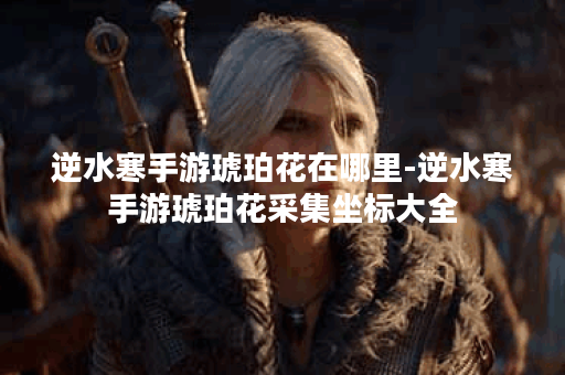 逆水寒手游琥珀花在哪里-逆水寒手游琥珀花采集坐标大全