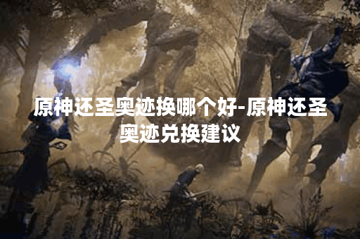 原神还圣奥迹换哪个好-原神还圣奥迹兑换建议