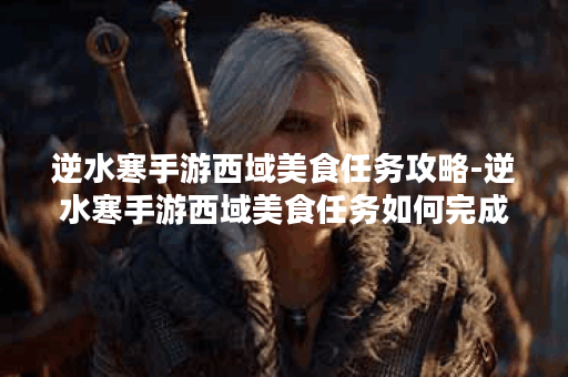 逆水寒手游西域美食任务攻略-逆水寒手游西域美食任务如何完成