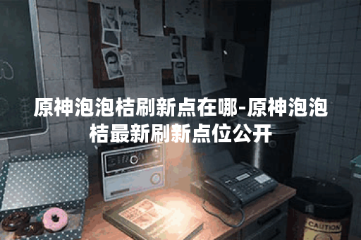 原神泡泡桔刷新点在哪-原神泡泡桔最新刷新点位公开