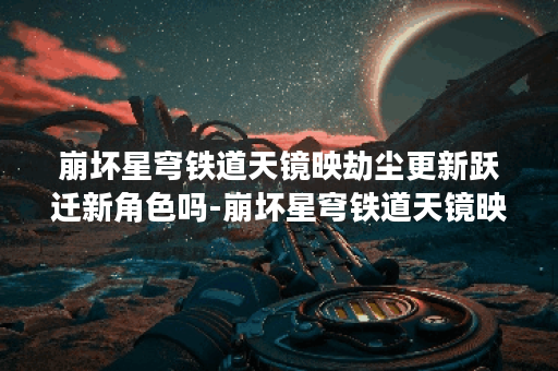 崩坏星穹铁道天镜映劫尘更新跃迁新角色吗-崩坏星穹铁道天镜映劫尘更新内容详情一览