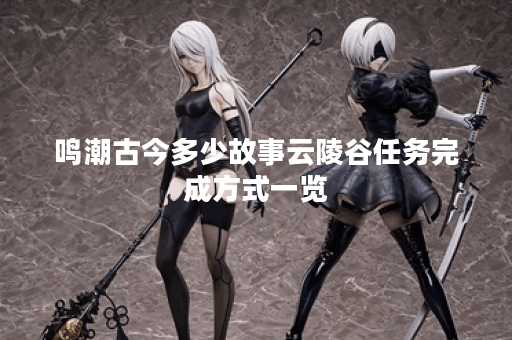鸣潮古今多少故事云陵谷任务完成方式一览 鸣潮古今多少故事云陵谷任务完成方式一览