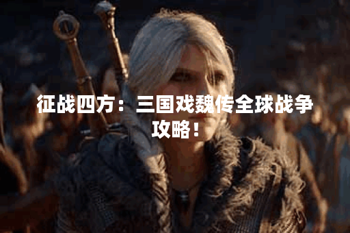 征战四方：三国戏魏传全球战争攻略！