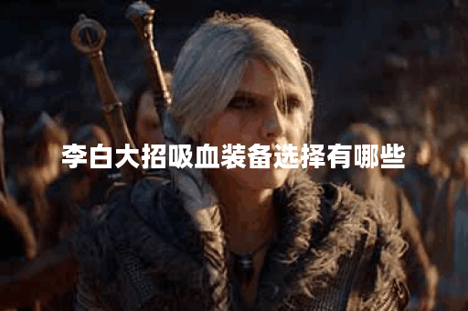 李白大招吸血装备选择有哪些？如何搭配出装提升吸血效果？