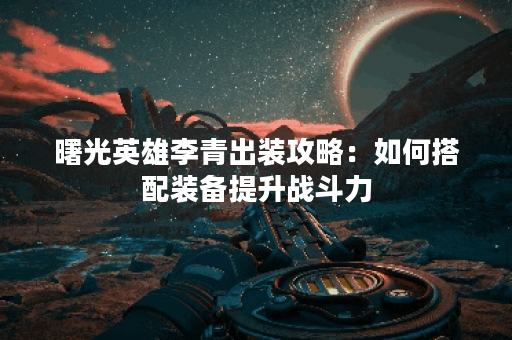 曙光英雄李青出装攻略：如何搭配装备提升战斗力？