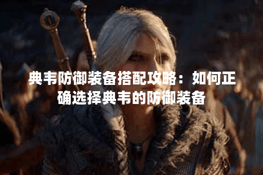 典韦防御装备搭配攻略:如何正确选择典韦的防御装备? 典韦防御装备搭配攻略:如何正确选择典韦的防御装备?
