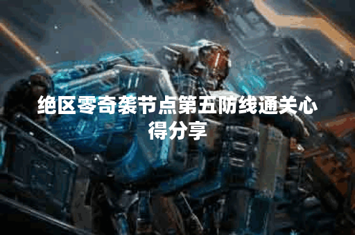 绝区零奇袭节点第五防线通关心得分享 绝区零奇袭节点第五防线通关心得分享